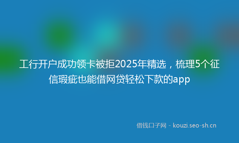 工行开户成功领卡被拒2025年精选，梳理5个征信瑕疵也能借网贷轻松下款的app