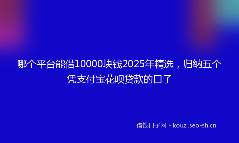 哪个平台能借10000块钱2025年精选,归纳五个凭支付宝花呗贷款的口子