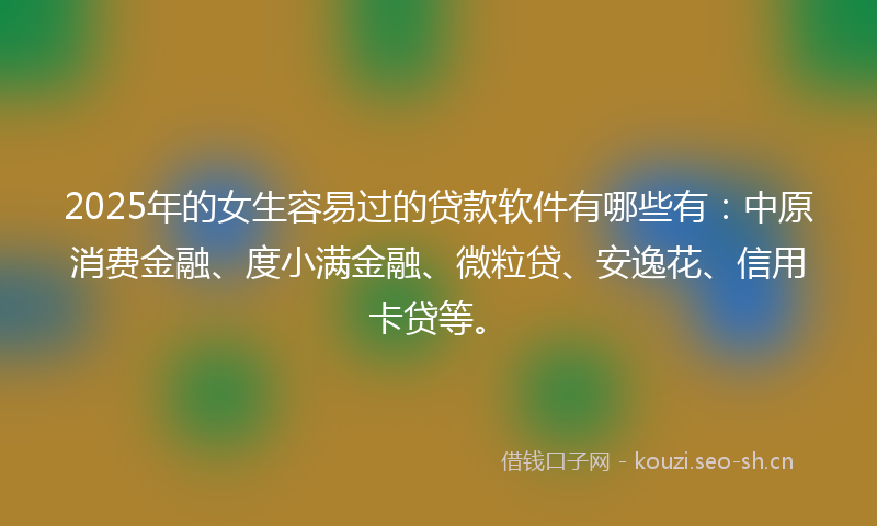 2025年的女生容易过的贷款软件有哪些有：中原消费金融、度小满金融、微粒贷、安逸花、信用卡贷等。