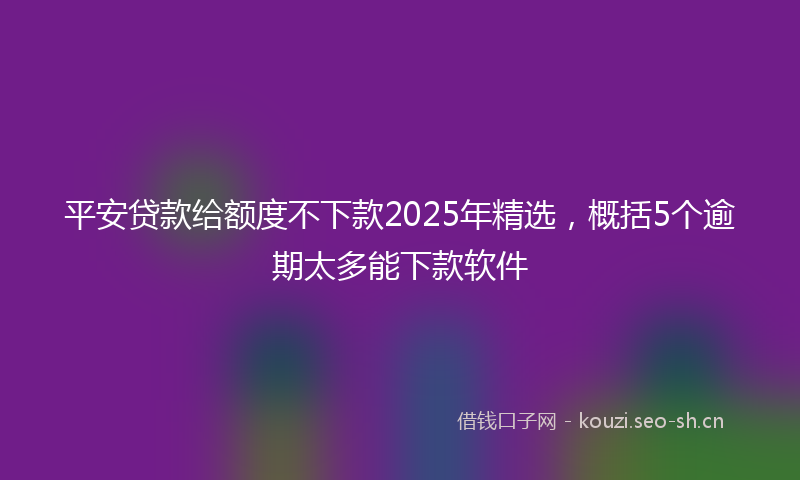 平安贷款给额度不下款2025年精选，概括5个逾期太多能下款软件