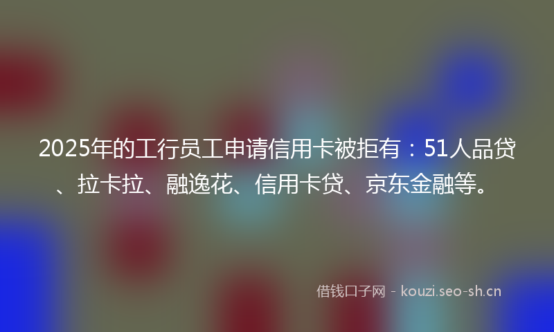 2025年的工行员工申请信用卡被拒有:51人品贷、拉卡拉、融逸花、信用卡贷、京东金融等。