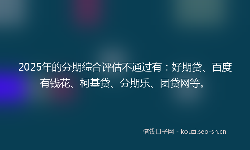 2025年的分期综合评估不通过有：好期贷、百度有钱花、柯基贷、分期乐、团贷网等。