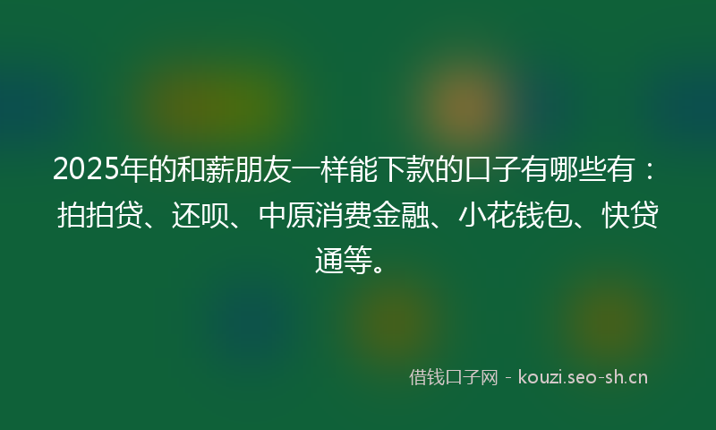 2025年的和薪朋友一样能下款的口子有哪些有：拍拍贷、还呗、中原消费金融、小花钱包、快贷通等。