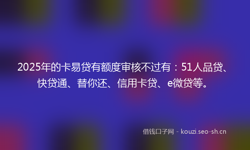 2025年的卡易贷有额度审核不过有：51人品贷、快贷通、替你还、信用卡贷、e微贷等。