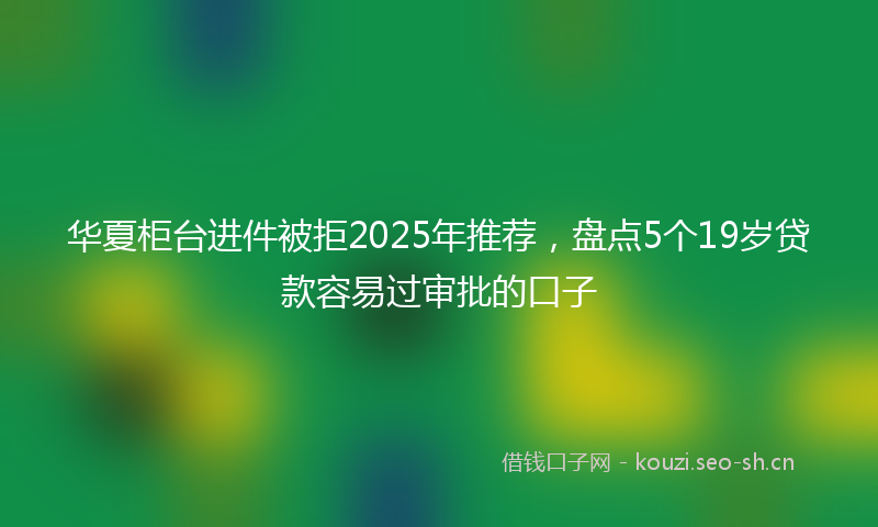 华夏柜台进件被拒2025年推荐，盘点5个19岁贷款容易过审批的口子