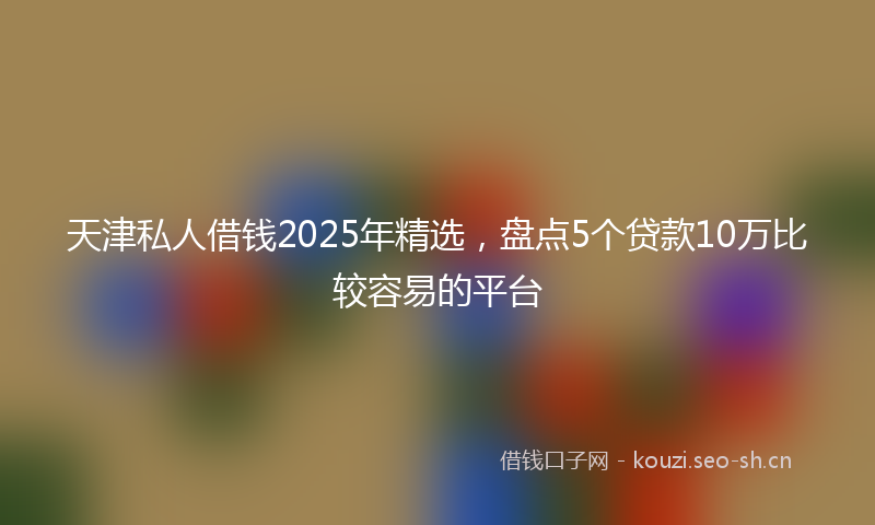 天津私人借钱2025年精选，盘点5个贷款10万比较容易的平台