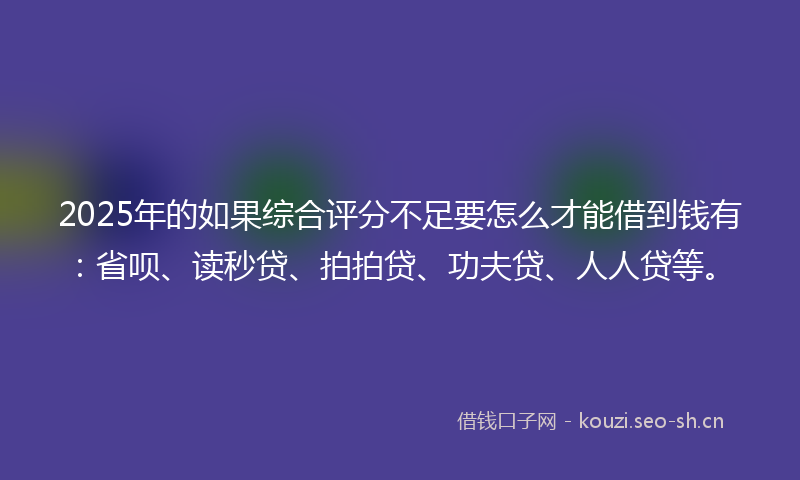 2025年的如果综合评分不足要怎么才能借到钱有：省呗、读秒贷、拍拍贷、功夫贷、人人贷等。