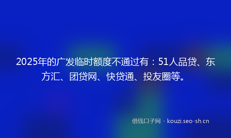 2025年的广发临时额度不通过有：51人品贷、东方汇、团贷网、快贷通、投友圈等。