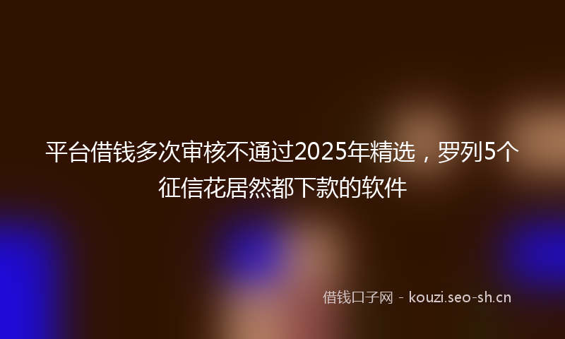 平台借钱多次审核不通过2025年精选，罗列5个征信花居然都下款的软件