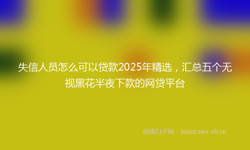 失信人员怎么可以贷款2025年精选,汇总五个无视黑花半夜下款的网贷平台