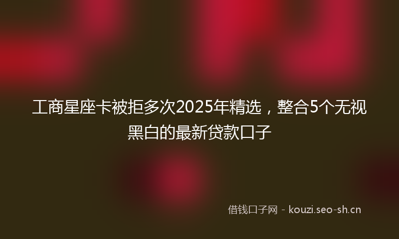 工商星座卡被拒多次2025年精选，整合5个无视黑白的最新贷款口子