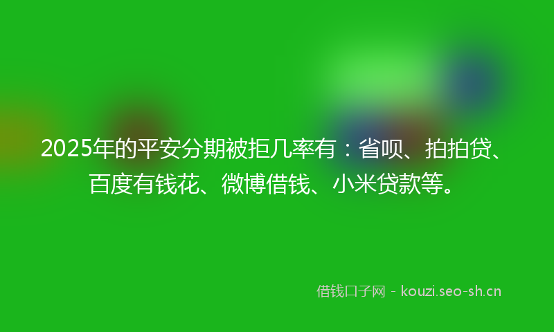 2025年的平安分期被拒几率有：省呗、拍拍贷、百度有钱花、微博借钱、小米贷款等。