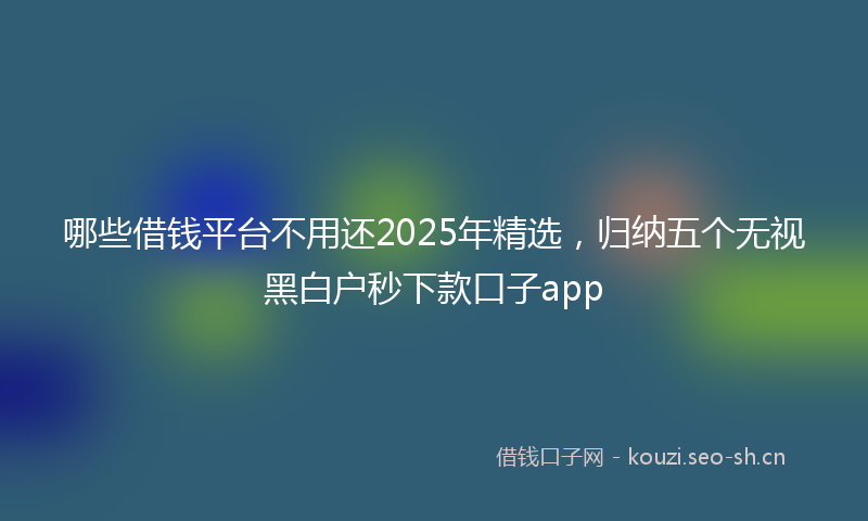 哪些借钱平台不用还2025年精选，归纳五个无视黑白户秒下款口子app