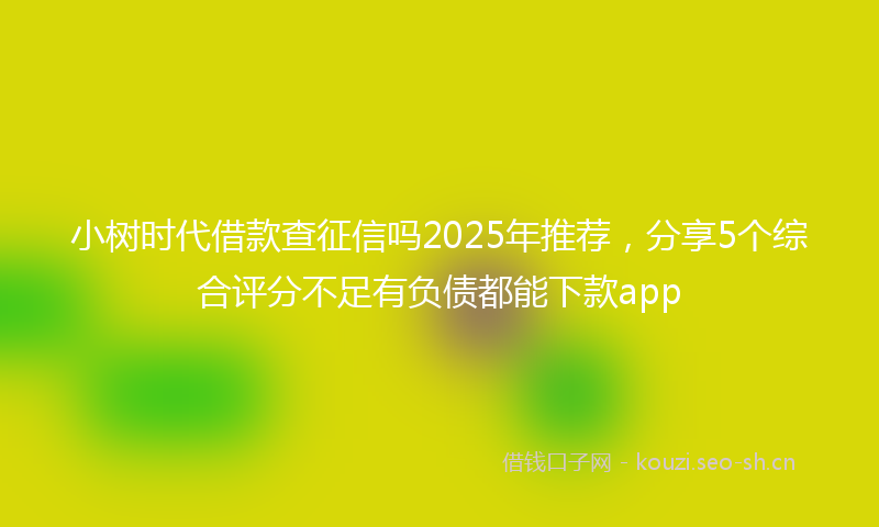 小树时代借款查征信吗2025年推荐，分享5个综合评分不足有负债都能下款app