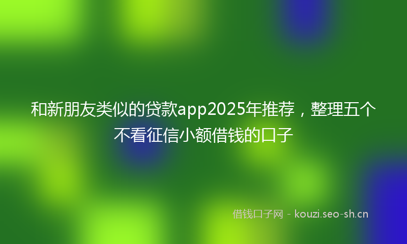 和新朋友类似的贷款app2025年推荐，整理五个不看征信小额借钱的口子