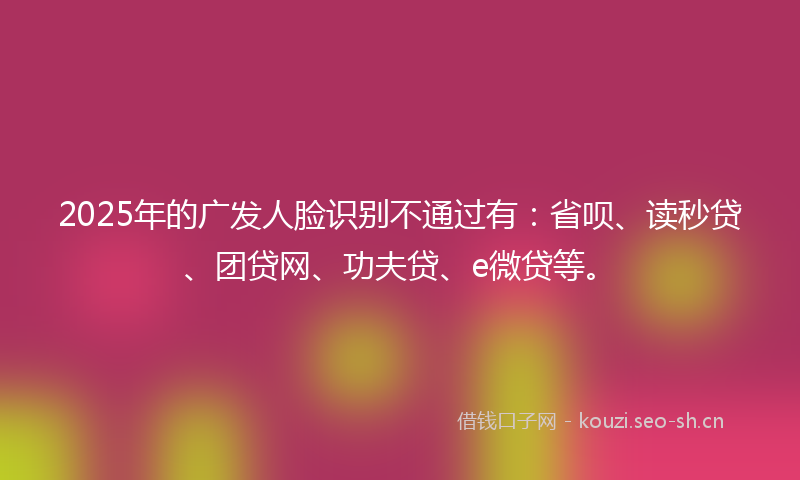 2025年的广发人脸识别不通过有：省呗、读秒贷、团贷网、功夫贷、e微贷等。