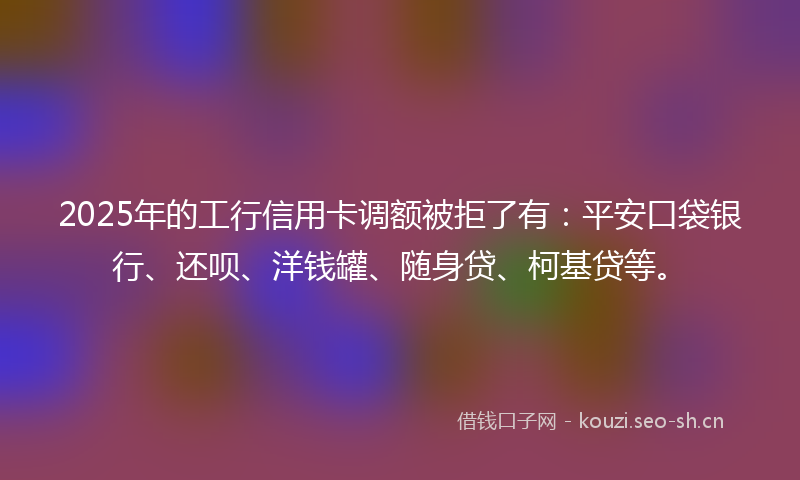 2025年的工行信用卡调额被拒了有：平安口袋银行、还呗、洋钱罐、随身贷、柯基贷等。