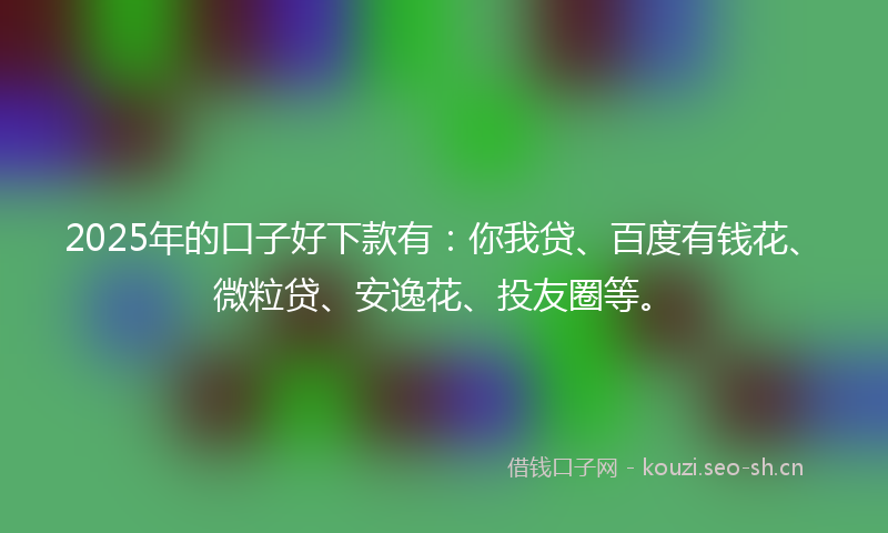 2025年的口子好下款有：你我贷、百度有钱花、微粒贷、安逸花、投友圈等。