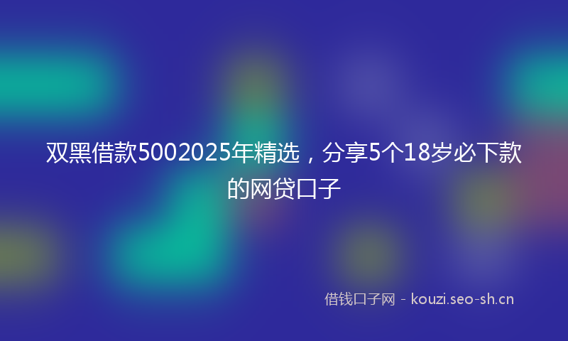 双黑借款5002025年精选，分享5个18岁必下款的网贷口子
