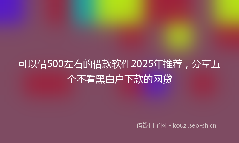 可以借500左右的借款软件2025年推荐，分享五个不看黑白户下款的网贷