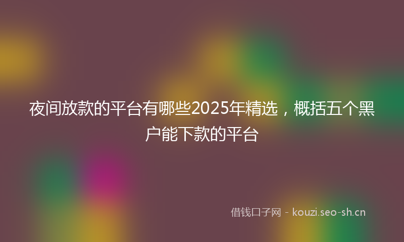 夜间放款的平台有哪些2025年精选，概括五个黑户能下款的平台