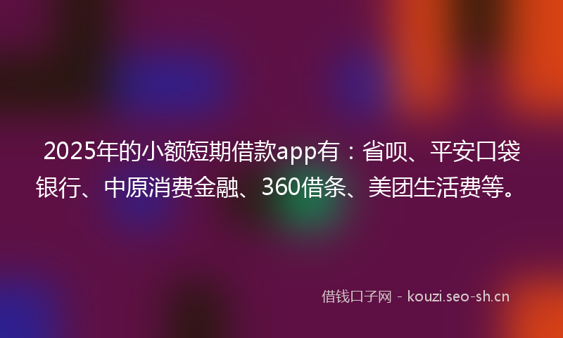2025年的小额短期借款app有：省呗、平安口袋银行、中原消费金融、360借条、美团生活费等。