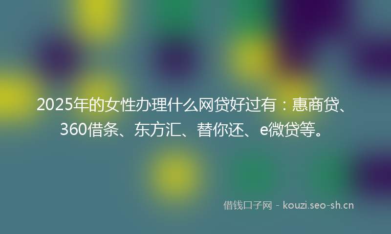2025年的女性办理什么网贷好过有：惠商贷、360借条、东方汇、替你还、e微贷等。