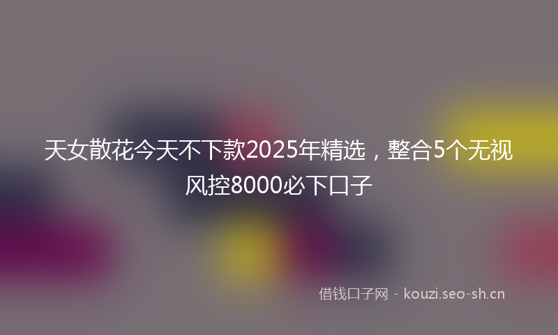 天女散花今天不下款2025年精选，整合5个无视风控8000必下口子