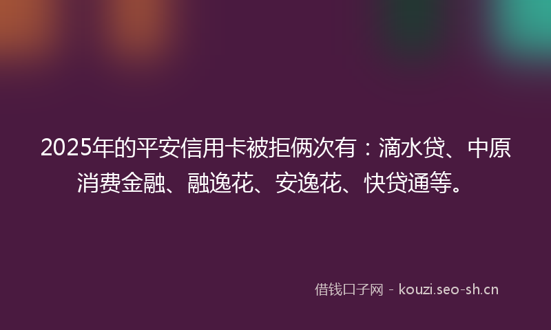 2025年的平安信用卡被拒俩次有：滴水贷、中原消费金融、融逸花、安逸花、快贷通等。