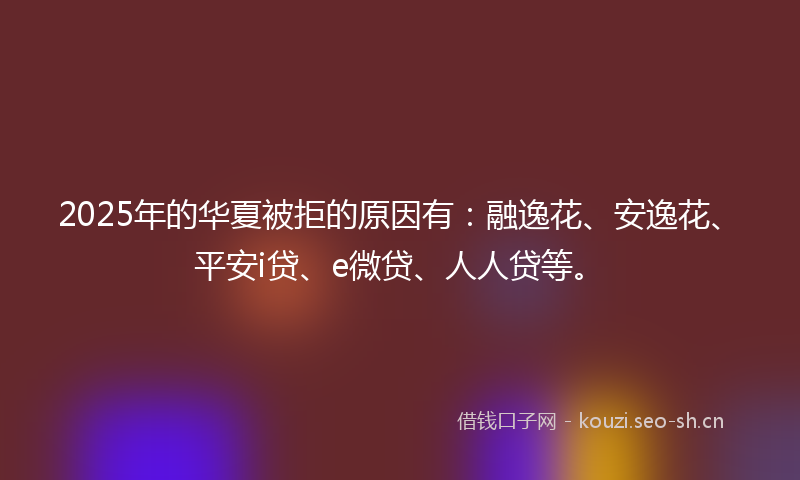 2025年的华夏被拒的原因有：融逸花、安逸花、平安i贷、e微贷、人人贷等。