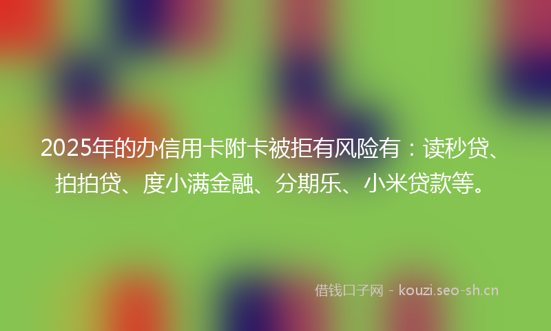 2025年的办信用卡附卡被拒有风险有：读秒贷、拍拍贷、度小满金融、分期乐、小米贷款等。