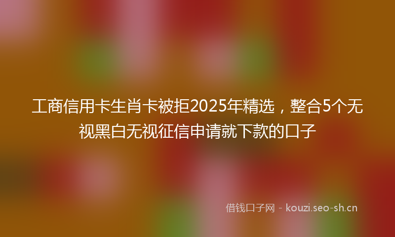 工商信用卡生肖卡被拒2025年精选，整合5个无视黑白无视征信申请就下款的口子