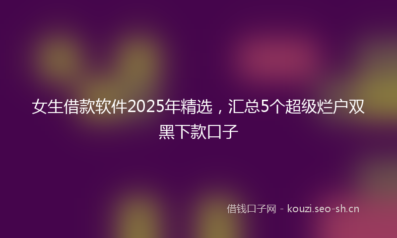 女生借款软件2025年精选，汇总5个超级烂户双黑下款口子