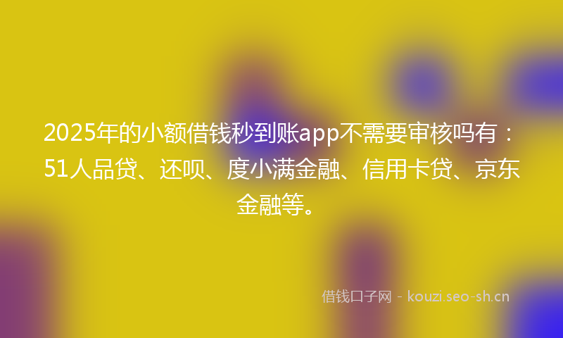 2025年的小额借钱秒到账app不需要审核吗有：51人品贷、还呗、度小满金融、信用卡贷、京东金融等。