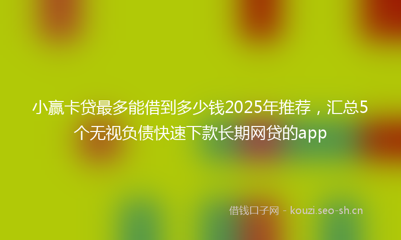 小赢卡贷最多能借到多少钱2025年推荐，汇总5个无视负债快速下款长期网贷的app