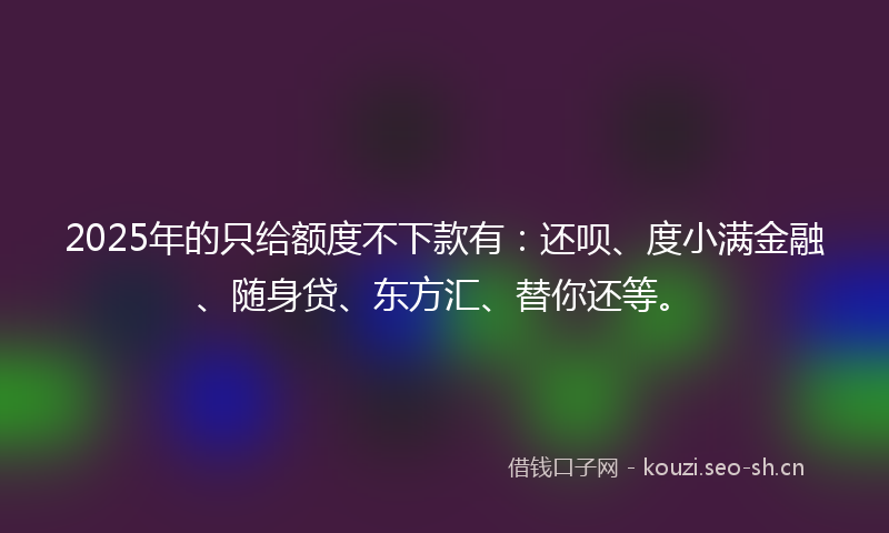 2025年的只给额度不下款有:还呗、度小满金融、随身贷、东方汇、替你还等。