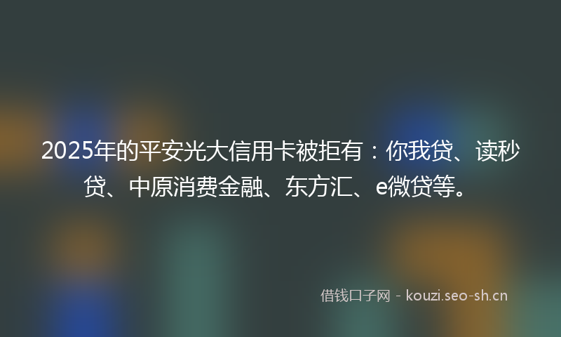 2025年的平安光大信用卡被拒有：你我贷、读秒贷、中原消费金融、东方汇、e微贷等。