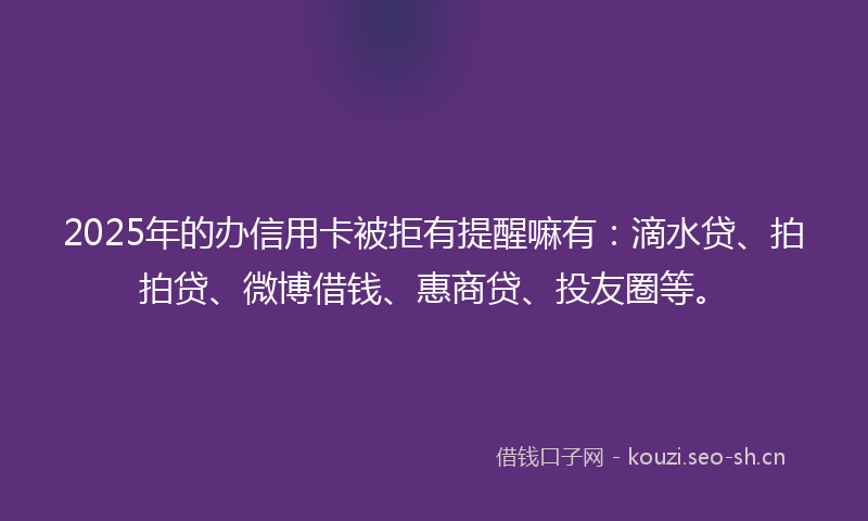 2025年的办信用卡被拒有提醒嘛有：滴水贷、拍拍贷、微博借钱、惠商贷、投友圈等。