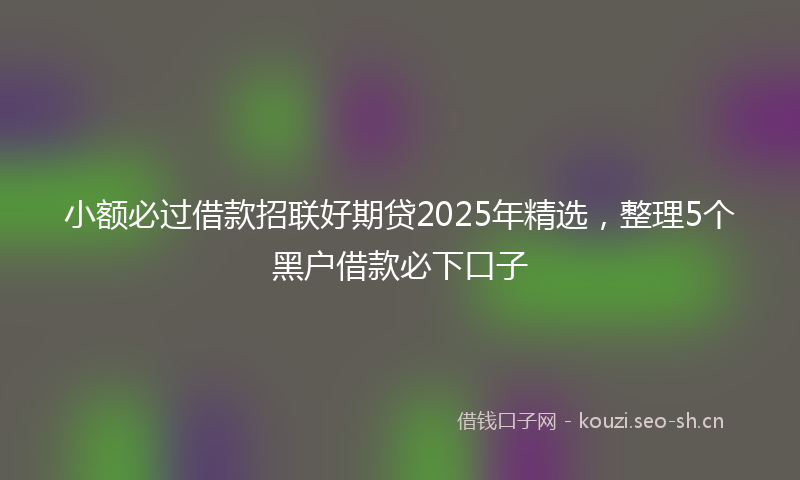 小额必过借款招联好期贷2025年精选，整理5个黑户借款必下口子
