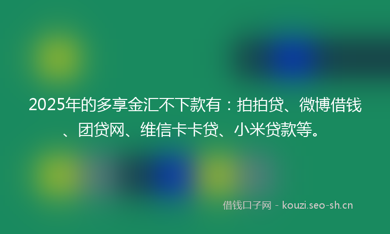 2025年的多享金汇不下款有：拍拍贷、微博借钱、团贷网、维信卡卡贷、小米贷款等。