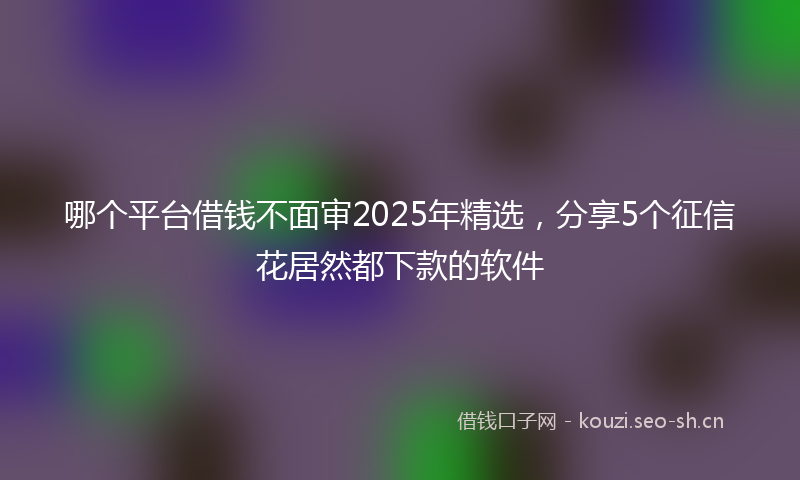 哪个平台借钱不面审2025年精选，分享5个征信花居然都下款的软件