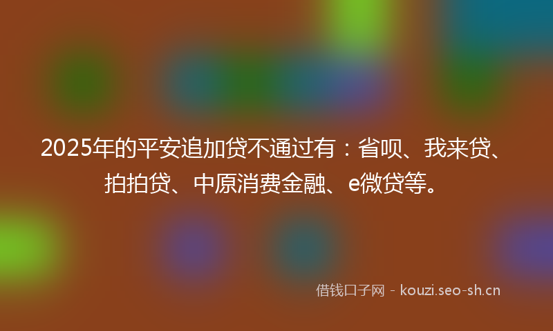 2025年的平安追加贷不通过有：省呗、我来贷、拍拍贷、中原消费金融、e微贷等。