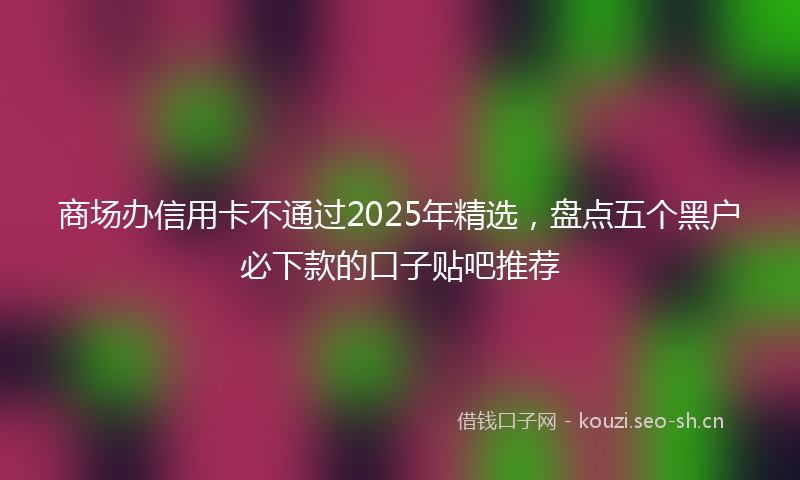 商场办信用卡不通过2025年精选，盘点五个黑户必下款的口子贴吧推荐