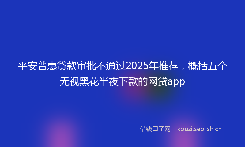 平安普惠贷款审批不通过2025年推荐，概括五个无视黑花半夜下款的网贷app