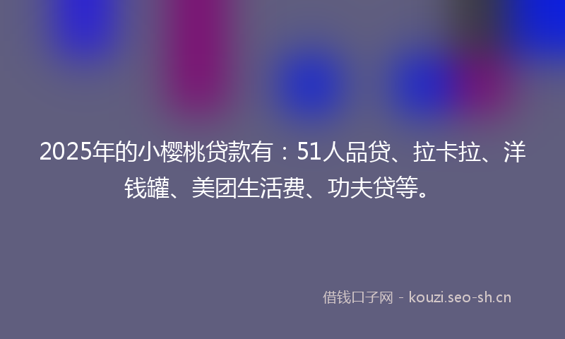 2025年的小樱桃贷款有：51人品贷、拉卡拉、洋钱罐、美团生活费、功夫贷等。