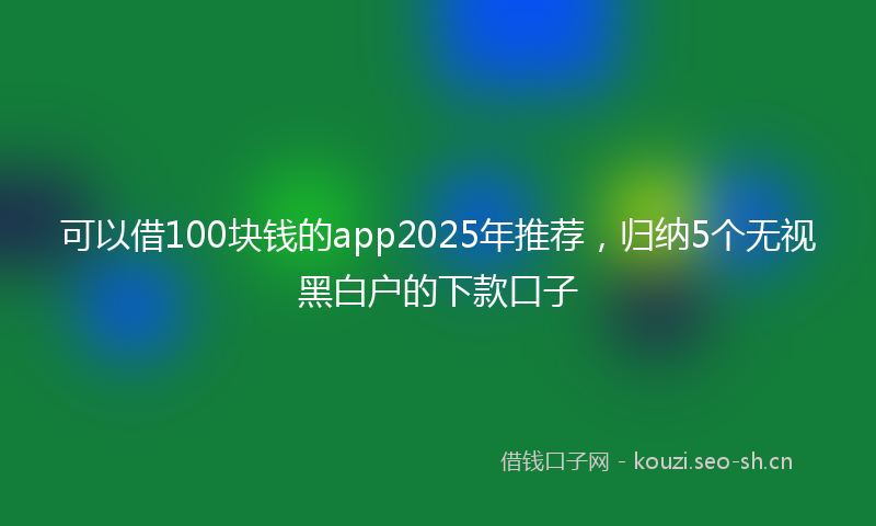 可以借100块钱的app2025年推荐，归纳5个无视黑白户的下款口子