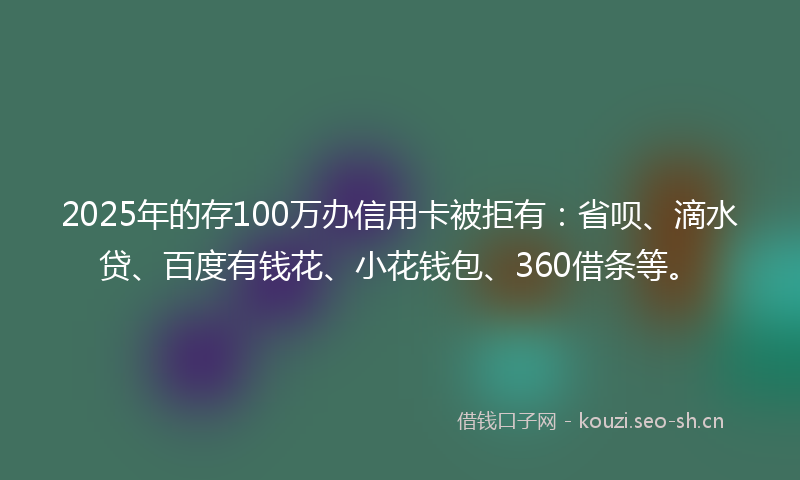 2025年的存100万办信用卡被拒有：省呗、滴水贷、百度有钱花、小花钱包、360借条等。