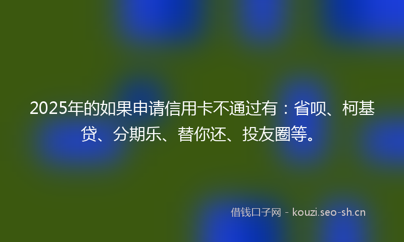 2025年的如果申请信用卡不通过有：省呗、柯基贷、分期乐、替你还、投友圈等。