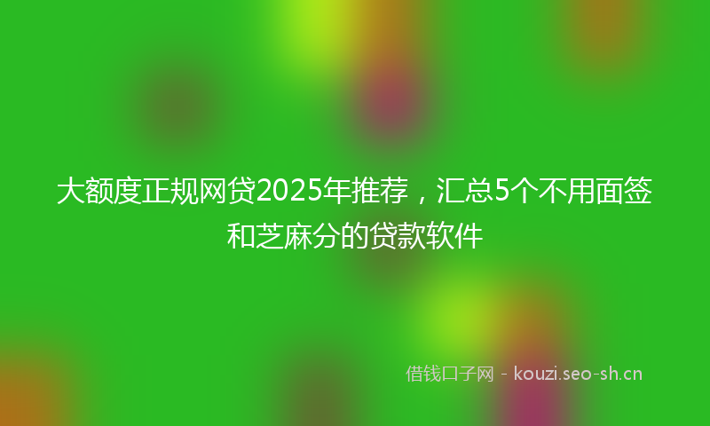 大额度正规网贷2025年推荐，汇总5个不用面签和芝麻分的贷款软件