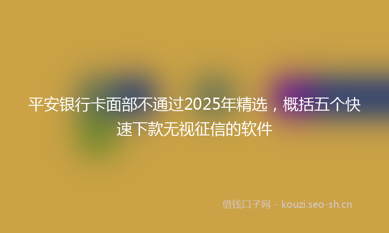 平安银行卡面部不通过2025年精选，概括五个快速下款无视征信的软件